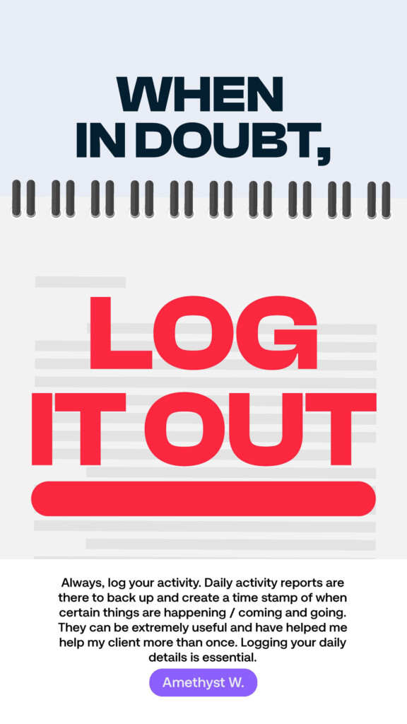 When in doubt, log it out. “Always, log your activity. Daily activity reports are there to back up and create a time stamp of when certain things are happening / coming and going. They can be extremely useful and have helped me help my client more than once. Logging your daily details is essential.” Amethyst W.
