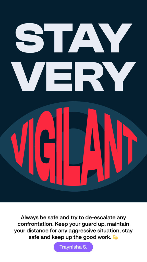 Stay very vigilant. “Always be safe and try to de-escalate any confrontation. Keep your guard up, maintain your distance for any aggressive situation, stay safe and keep up the good work.” Traynisha S.