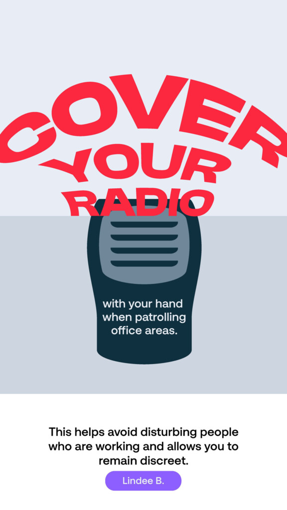 Cover your radio with your hand when patrolling office areas. “This helps avoid disturbing people who are working and allows you to remain discreet.” Lindee B.