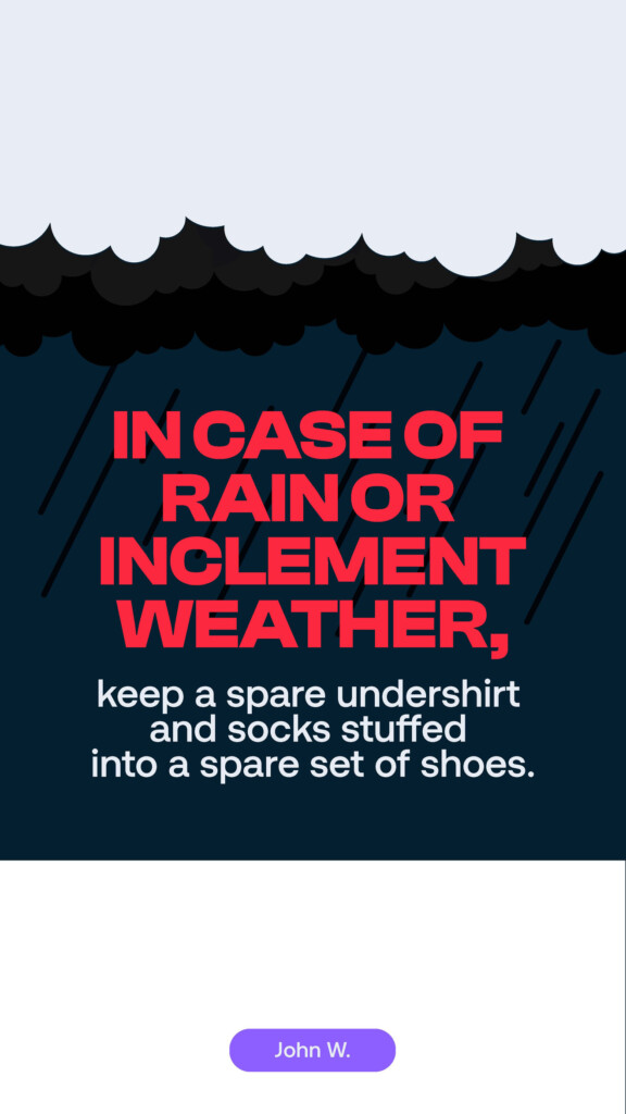 In case of rain or inclement weather, keep a spare undershirt and socks stuffed into a spare set of shoes. John W.