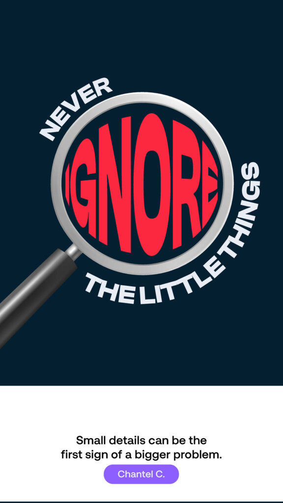 Never ignore the little things. “Small details can be the first sign of a bigger problem.” Chantel C.