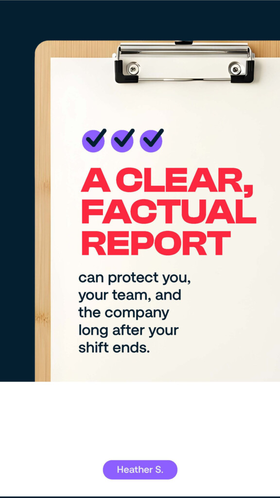 A clear, factual report can protect you, your team, and the company long after your shift ends. Heather S.