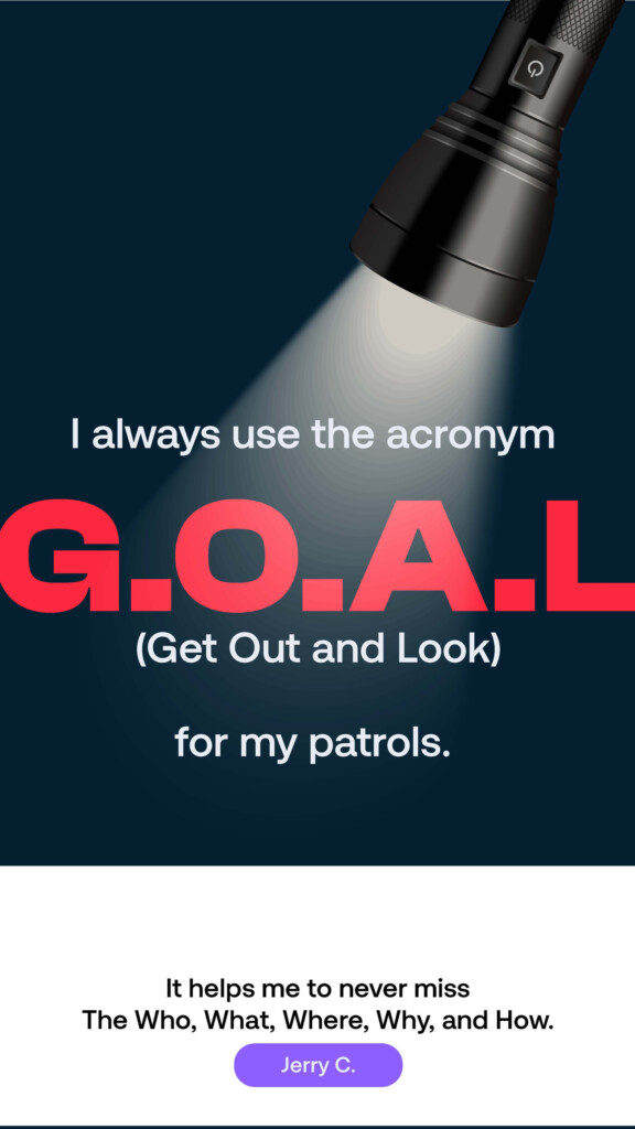 I always use the acronym G.O.A.L. (Get Out and Look) for my patrols. “It helps me to never miss the Who, What, Where, Why, and How.” Jerry C.