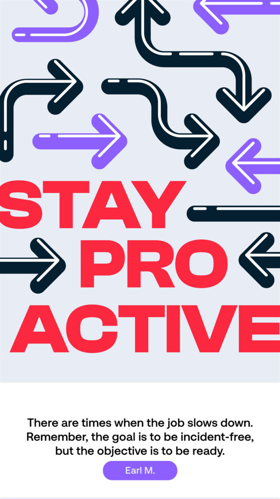 Stay proactive. “There are times when the job slows down. Remember, the goal is to be incident-free, but the objective is to be ready.” Earl M.