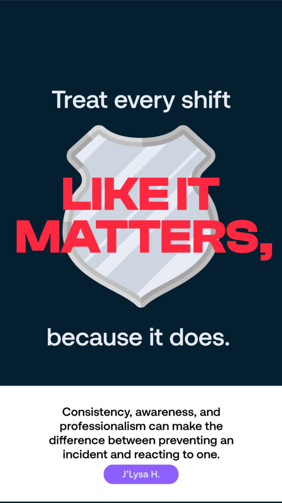 Treat every shift like it matters, because it does. “Consistency, awareness, and professionalism can make the difference between preventing an incident and reacting to one.” J’Lysa H.