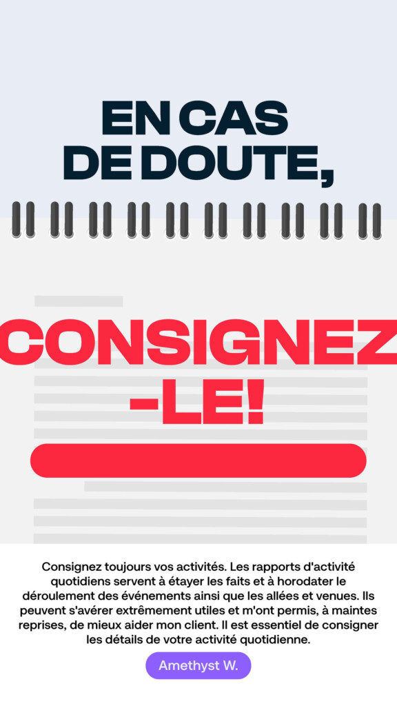 En cas de doute, consignez-le! « Consignez toujours vos activités. Les rapports d’activité quotidiens servent à étayer les faits et à horodater le déroulement des événements ainsi que les allées et venues. Ils peuvent s’avérer extrêmement utiles et m’ont permis, à maintes reprises, de mieux aider mon client. Il est essentiel de consigner les détails de votre activité quotidienne. » Amethyst W.