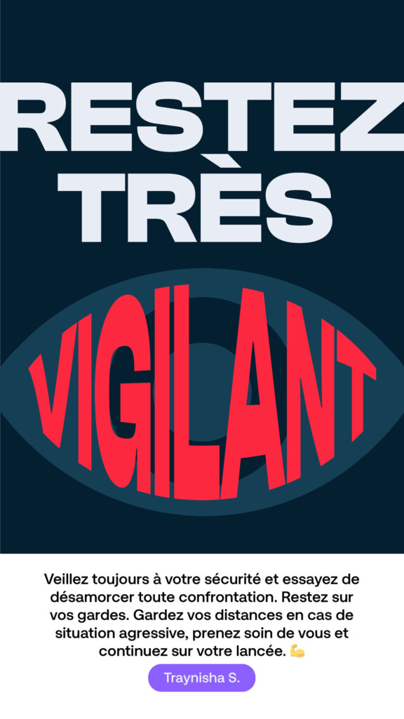 Restez très vigilant. « Veillez toujours à votre sécurité et essayez de désamorcer toute confrontation. Restez sur vos gardes. Gardez vos distances en cas de situation agressive, prenez soin de vous et continuez sur votre lancée. » Traynisha S.