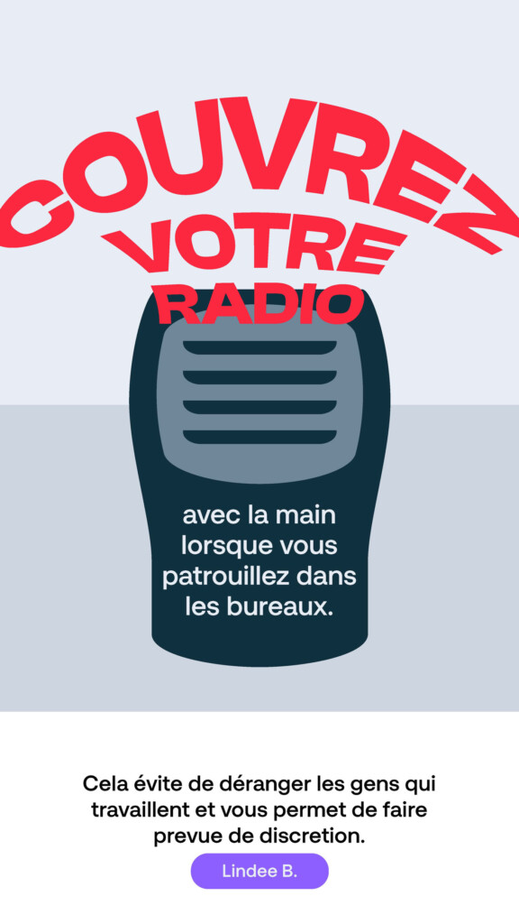 Couvrez votre radio avec la main lorsque vous patrouillez dans les bureaux. « Cela évite de déranger les gens qui travaillent et vous permet de faire preuve de discrétion. » Lindee B.