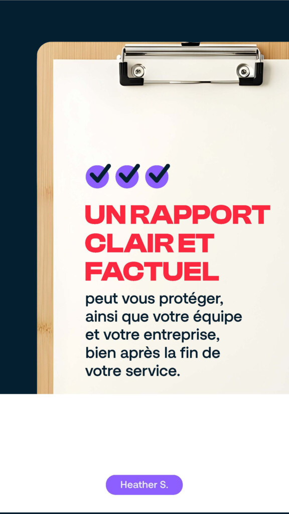 Un rapport clair et factuel peut vous protéger, ainsi que votre équipe et votre entreprise, bien après la fin de votre service. Heather S.