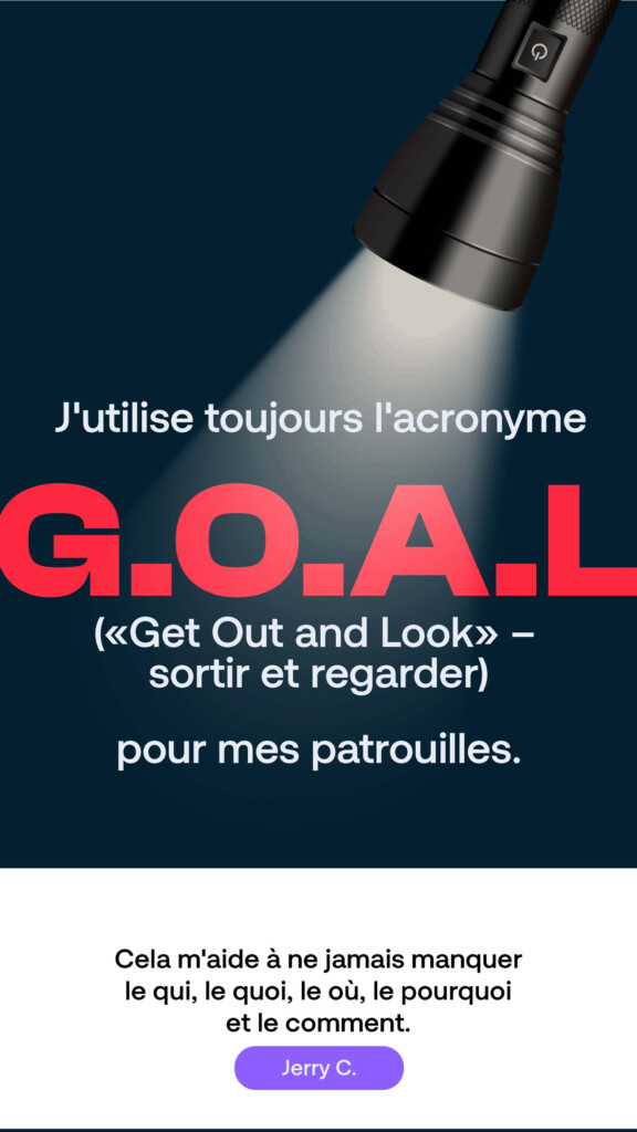 J’utilise toujours l’acronyme G.O.A.L. (« Get Out and Look » – sortir et regarder) pour mes patrouilles. « Cela m’aide à ne jamais manquer le qui, le quoi, le où, le pourquoi et le comment. » Jerry C.