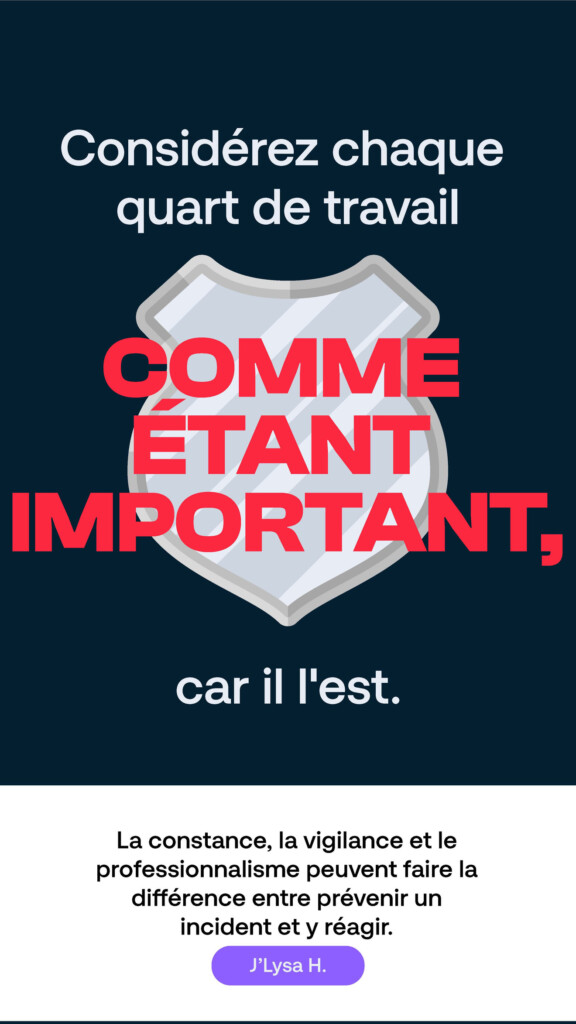 Considérez chaque quart de travail comme étant important, car il l’est. « La constance, la vigilance et le professionnalisme peuvent faire la différence entre prévenir un incident et y réagir. » J’Lysa H.